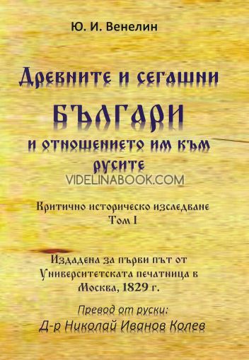Древните и сегашни българи и отношението им към русите. Критично историческо изследване - том I: Издадена за първи път от Университетската печатница в Москва, 1829 г., Юрий Иванович Венелин