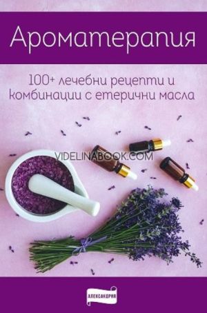 Ароматерапия: 100+ лечебни рецепти и комбинации с етерични масла,  Колектив