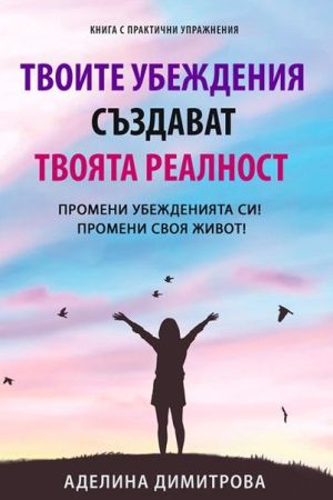 Твоите убеждения създават твоята реалност: Промени убежденията си! Промени своя живот!, Аделина Димитрова